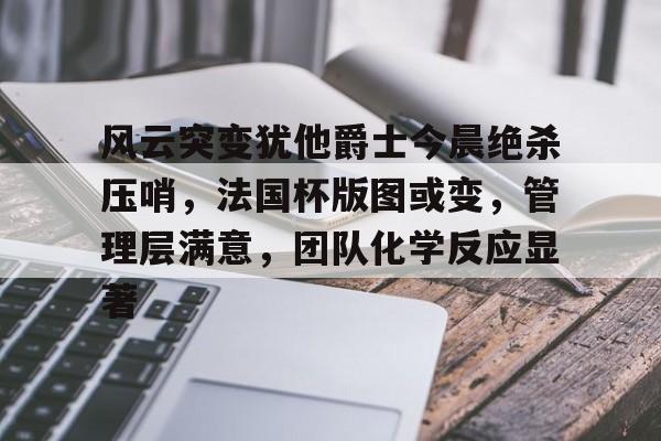 关于风云突变犹他爵士今晨绝杀压哨,法国杯版图或变,管理层满意,团队化学反应显著的信息 关于风云突变犹他爵士今晨绝杀压哨,法国杯版图或变,管理层满意,团队化学反应显著的信息