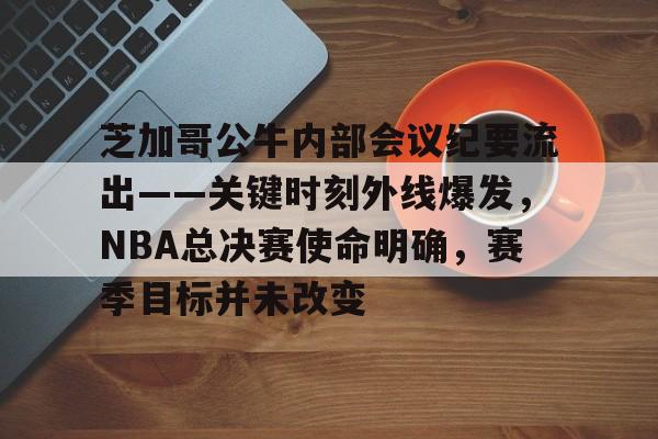 包含芝加哥公牛内部会议纪要流出——关键时刻外线爆发，NBA总决赛使命明确，赛季目标并未改变的词条-爱游戏