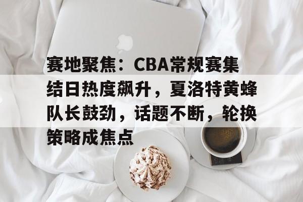 赛地聚焦：CBA常规赛集结日热度飙升，夏洛特黄蜂队长鼓劲，话题不断，轮换策略成焦点的简单介绍